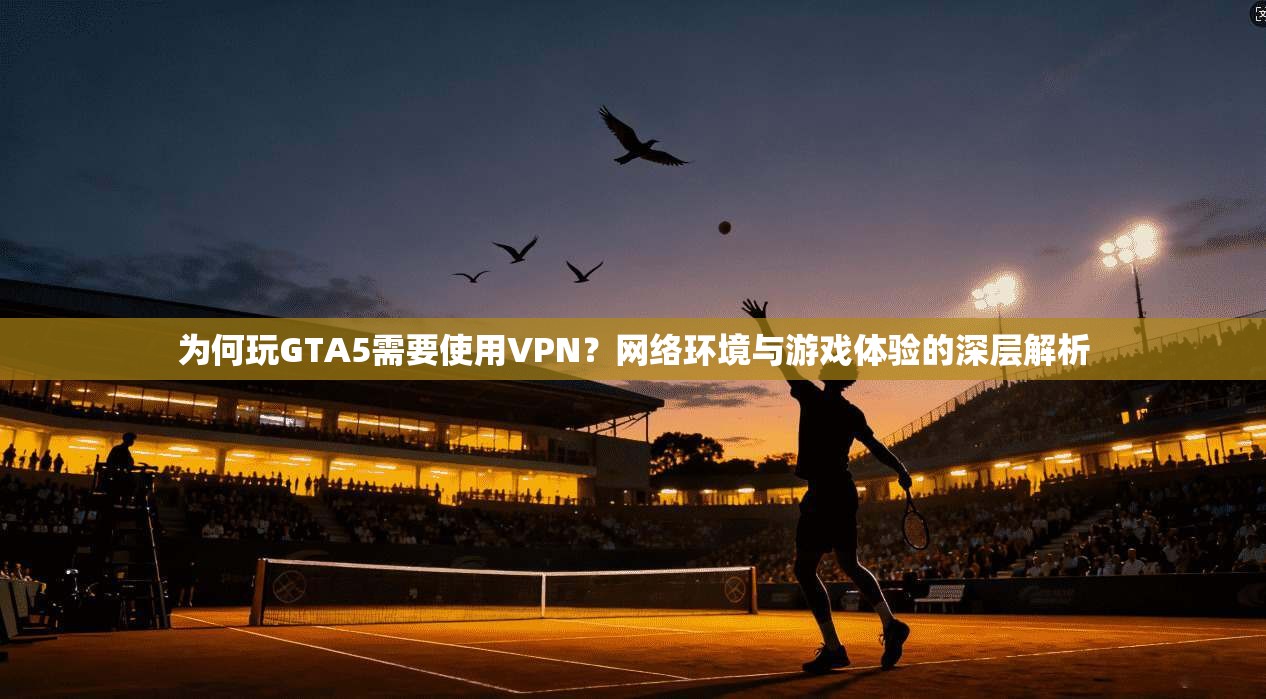 为何玩GTA5需要使用VPN？网络环境与游戏体验的深层解析