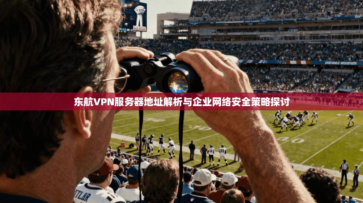 东航VPN服务器地址解析与企业网络安全策略探讨