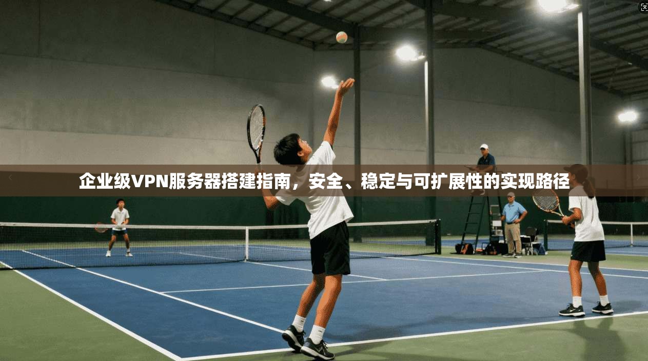 企业级VPN服务器搭建指南,安全、稳定与可扩展性的实现路径 企业级VPN服务器搭建指南,安全、稳定与可扩展性的实现路径