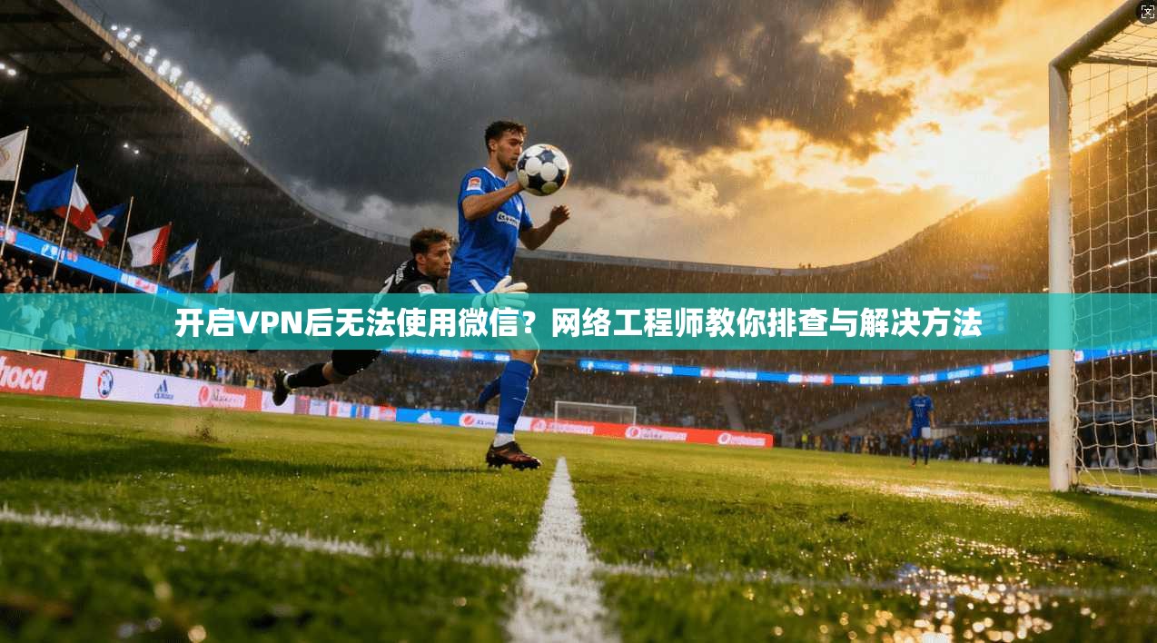 开启VPN后无法使用微信?网络工程师教你排查与解决方法 开启VPN后无法使用微信?网络工程师教你排查与解决方法