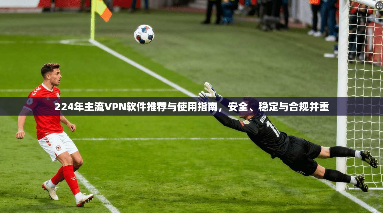 224年主流VPN软件推荐与使用指南,安全、稳定与合规并重 224年主流VPN软件推荐与使用指南,安全、稳定与合规并重