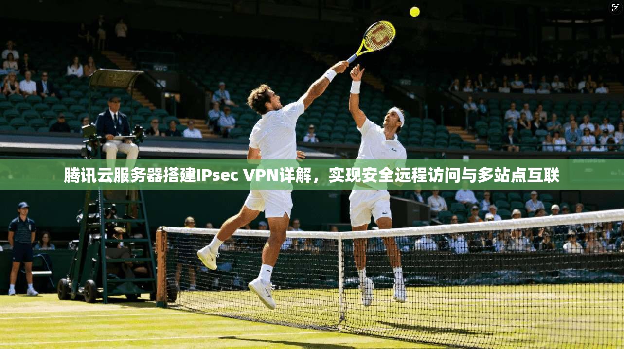 腾讯云服务器搭建IPsec VPN详解,实现安全远程访问与多站点互联 腾讯云服务器搭建IPsec VPN详解,实现安全远程访问与多站点互联