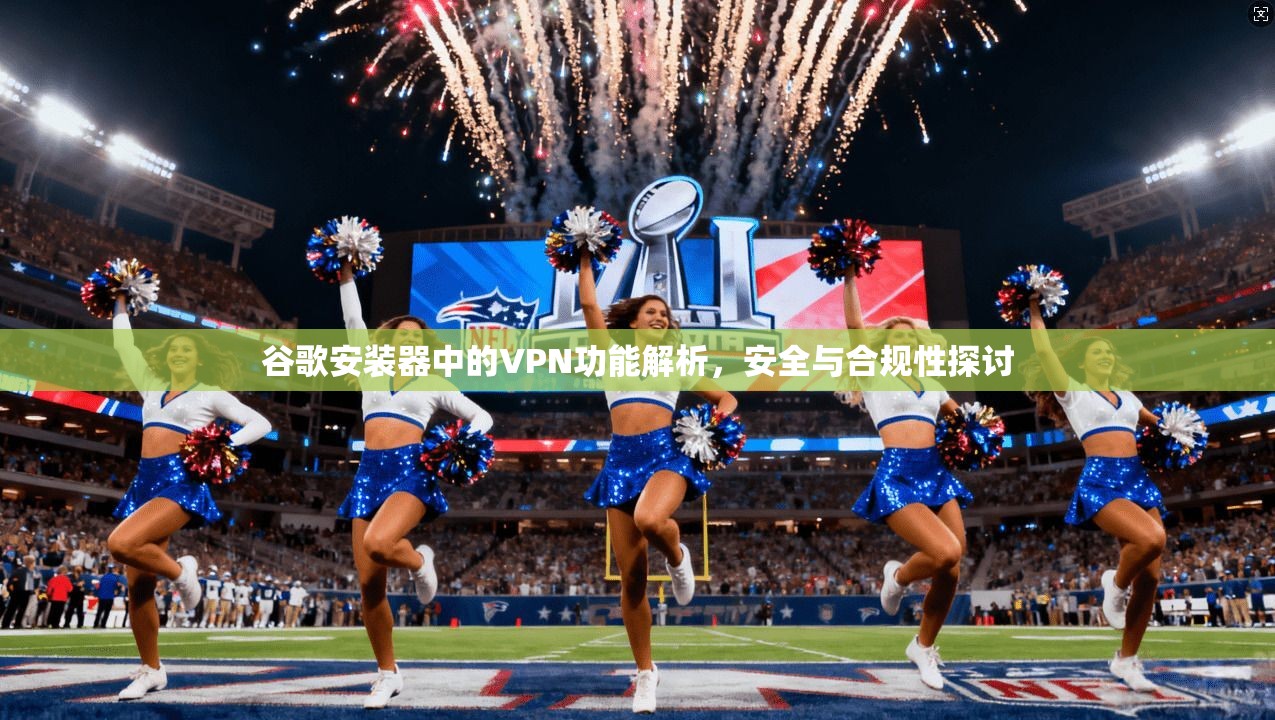 谷歌安装器中的VPN功能解析,安全与合规性探讨 谷歌安装器中的VPN功能解析,安全与合规性探讨