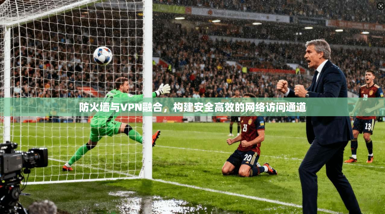 防火墙与VPN融合,构建安全高效的网络访问通道 防火墙与VPN融合,构建安全高效的网络访问通道