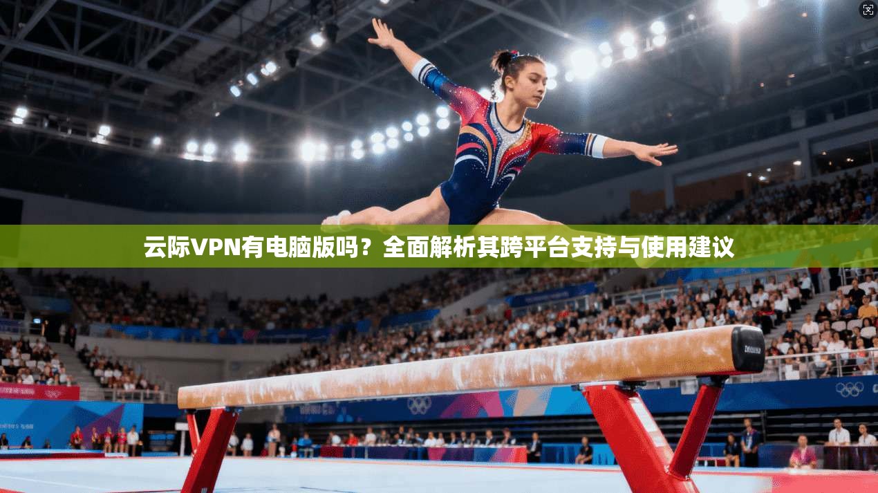 云际VPN有电脑版吗?全面解析其跨平台支持与使用建议 云际VPN有电脑版吗?全面解析其跨平台支持与使用建议
