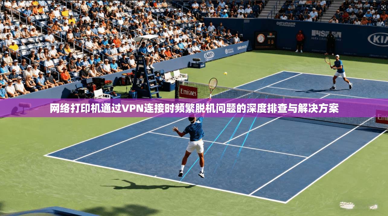 网络打印机通过VPN连接时频繁脱机问题的深度排查与解决方案 网络打印机通过VPN连接时频繁脱机问题的深度排查与解决方案