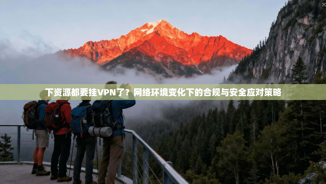下资源都要挂VPN了?网络环境变化下的合规与安全应对策略 下资源都要挂VPN了?网络环境变化下的合规与安全应对策略