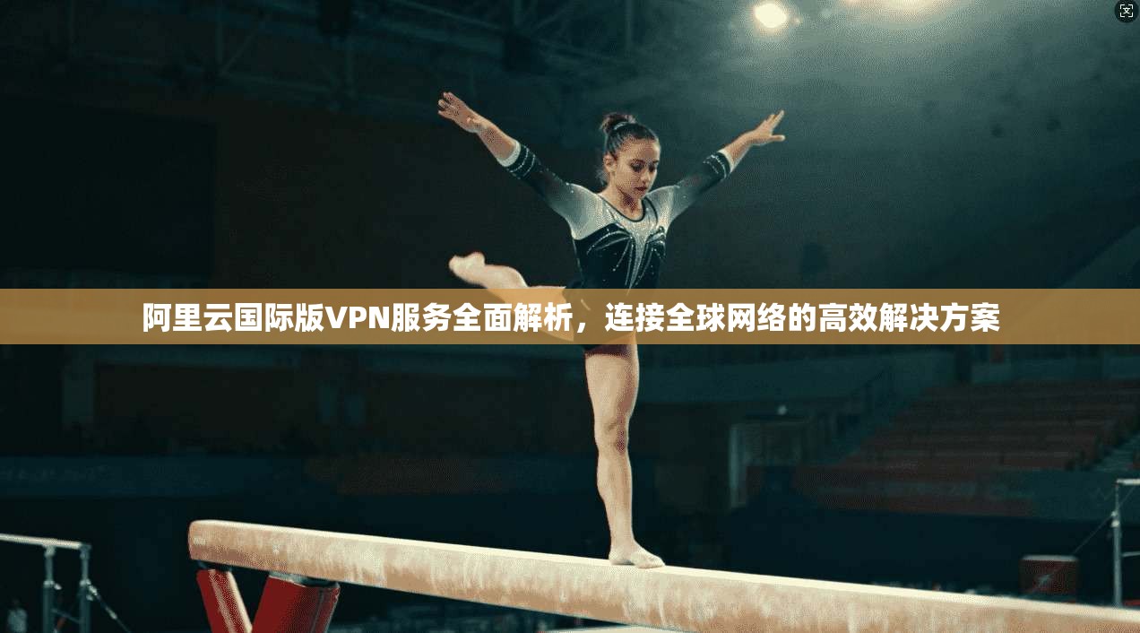 阿里云国际版VPN服务全面解析，连接全球网络的高效解决方案