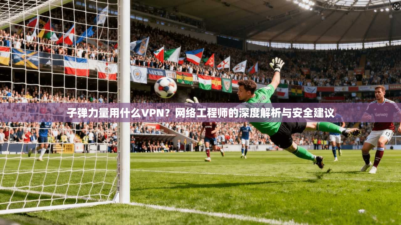子弹力量用什么VPN?网络工程师的深度解析与安全建议 子弹力量用什么VPN?网络工程师的深度解析与安全建议
