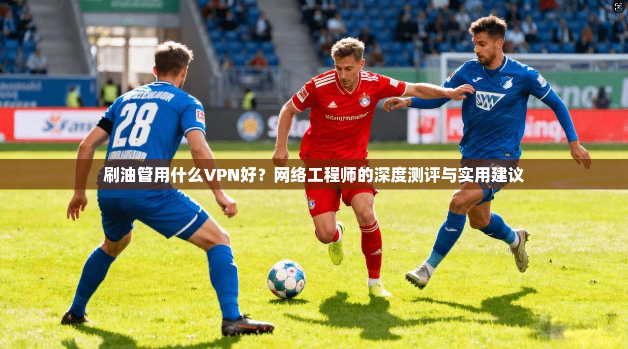 刷油管用什么VPN好?网络工程师的深度测评与实用建议 刷油管用什么VPN好?网络工程师的深度测评与实用建议