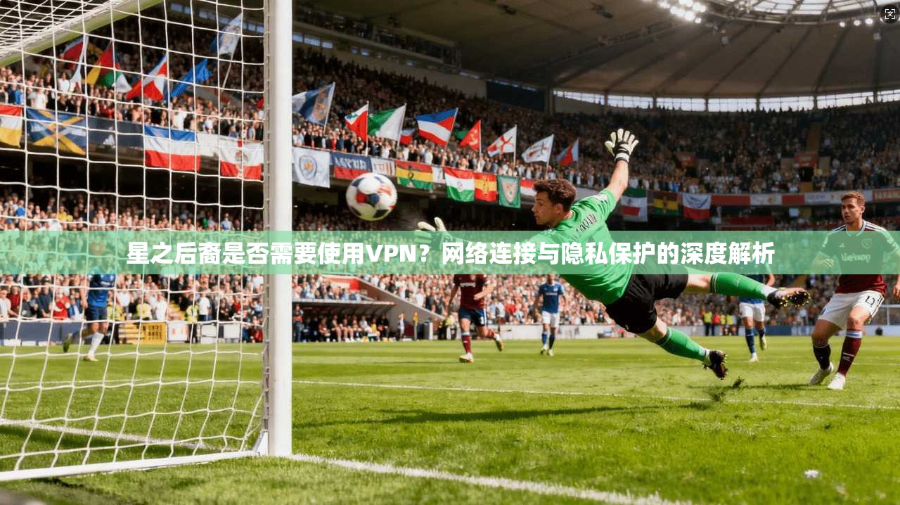 星之后裔是否需要使用VPN?网络连接与隐私保护的深度解析 星之后裔是否需要使用VPN?网络连接与隐私保护的深度解析