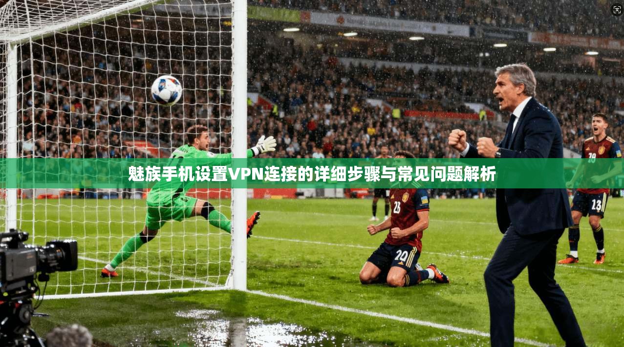 魅族手机设置VPN连接的详细步骤与常见问题解析 魅族手机设置VPN连接的详细步骤与常见问题解析