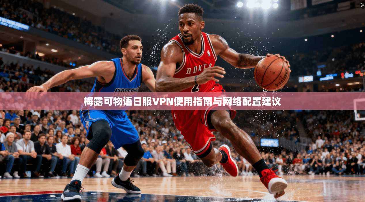 梅露可物语日服VPN使用指南与网络配置建议 梅露可物语日服VPN使用指南与网络配置建议