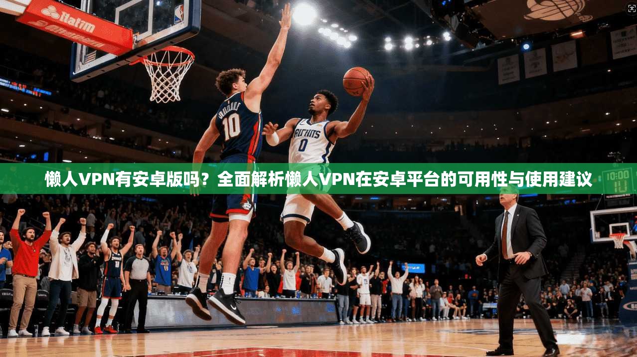 懒人VPN有安卓版吗?全面解析懒人VPN在安卓平台的可用性与使用建议 懒人VPN有安卓版吗?全面解析懒人VPN在安卓平台的可用性与使用建议