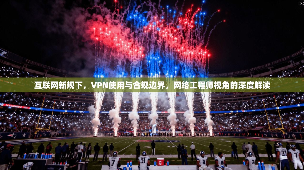 互联网新规下，VPN使用与合规边界，网络工程师视角的深度解读