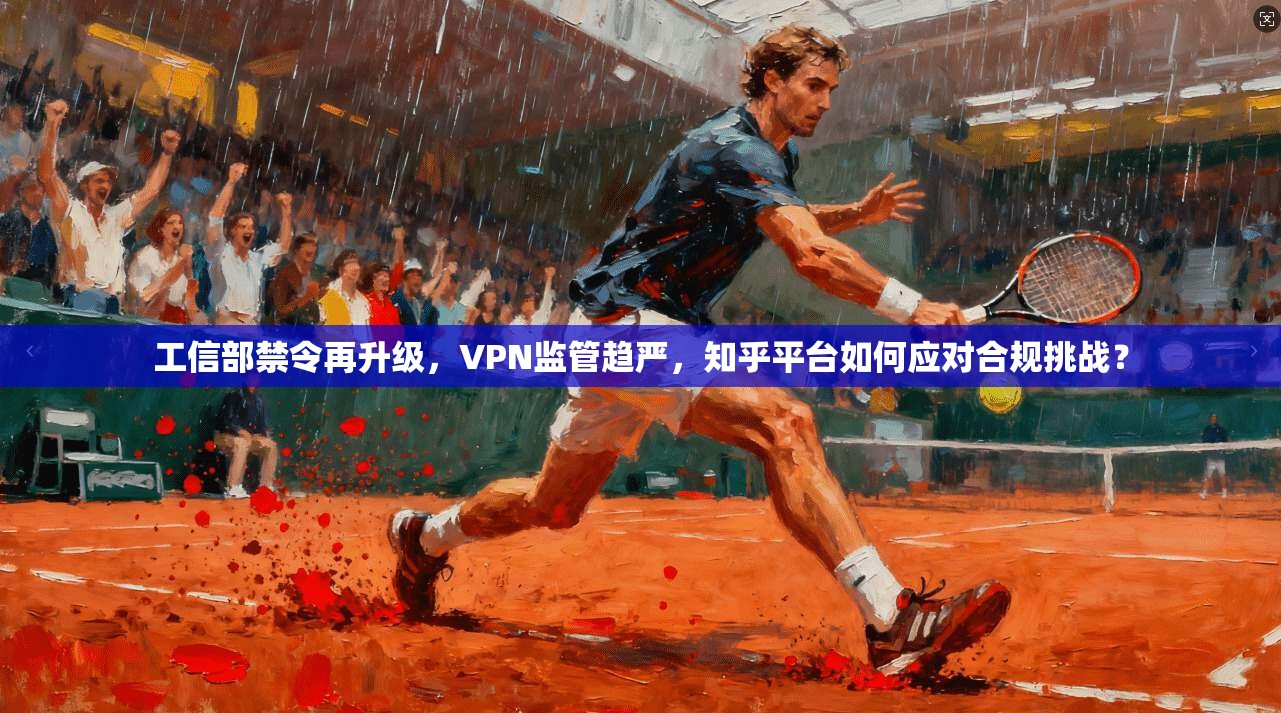 工信部禁令再升级，VPN监管趋严，知乎平台如何应对合规挑战？