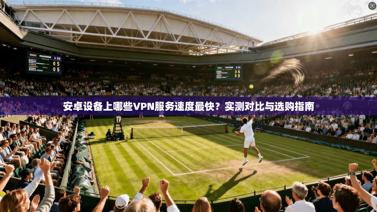 安卓设备上哪些VPN服务速度最快？实测对比与选购指南