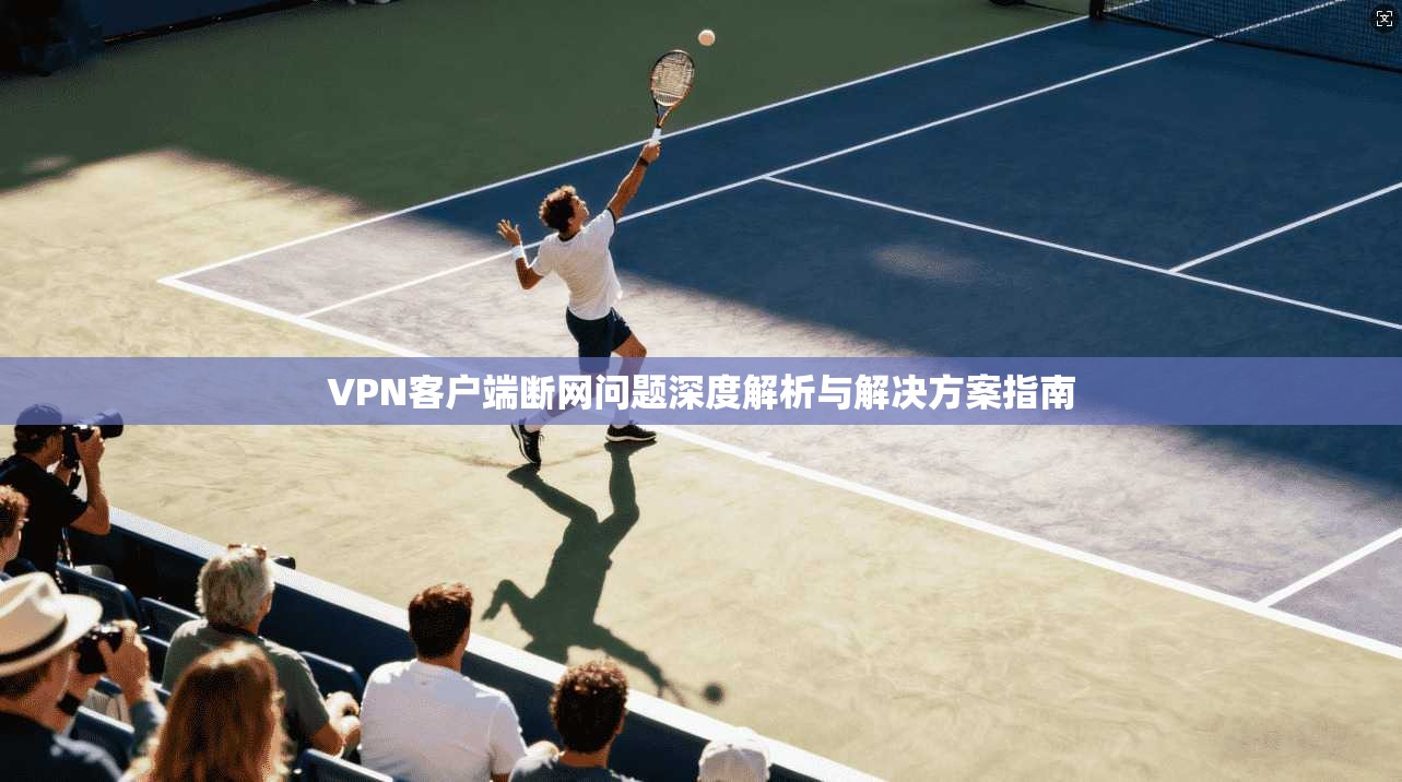VPN客户端断网问题深度解析与解决方案指南 VPN客户端断网问题深度解析与解决方案指南